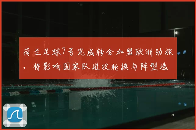 荷兰足球7号完成转会加盟欧洲劲旅，将影响国家队进攻轮换与阵型选择