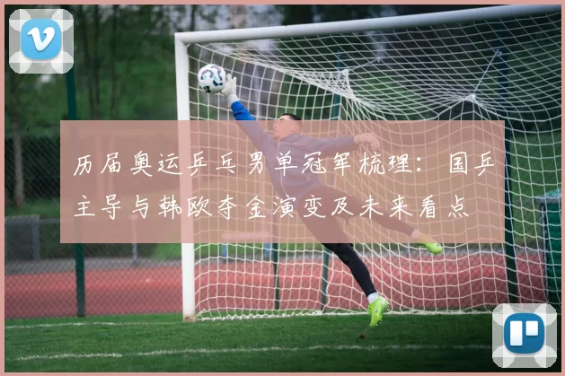 历届奥运乒乓男单冠军梳理：国乒主导与韩欧夺金演变及未来看点