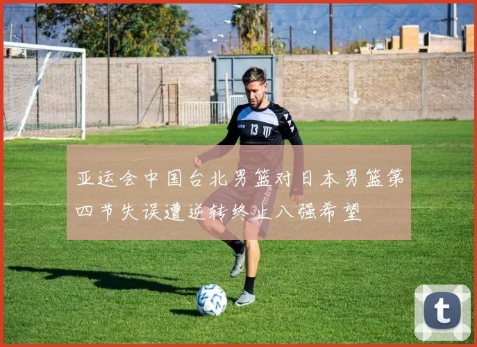 亚运会中国台北男篮对日本男篮第四节失误遭逆转终止八强希望