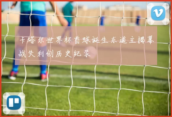 卡塔尔世界杯首球诞生东道主揭幕战失利创历史纪录