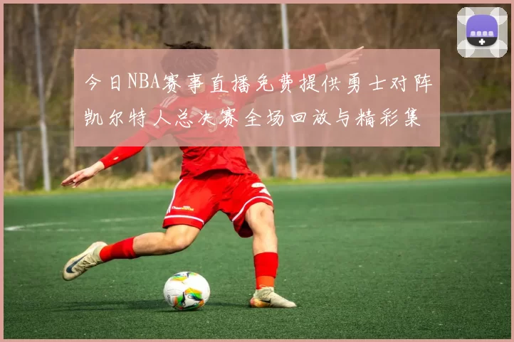 今日NBA赛事直播免费提供勇士对阵凯尔特人总决赛全场回放与精彩集锦