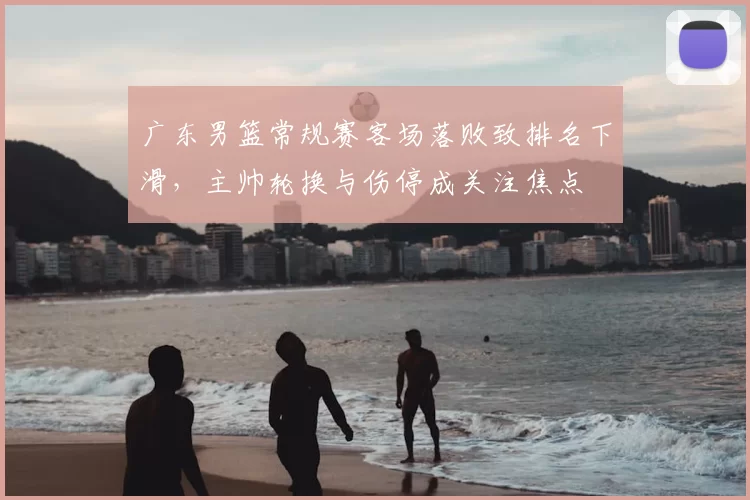 广东男篮常规赛客场落败致排名下滑，主帅轮换与伤停成关注焦点